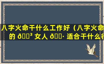 八字火命干什么工作好（八字火命的 🌳 女人 🌷 适合干什么行业）